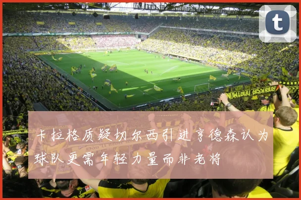 卡拉格质疑切尔西引进亨德森认为球队更需年轻力量而非老将
