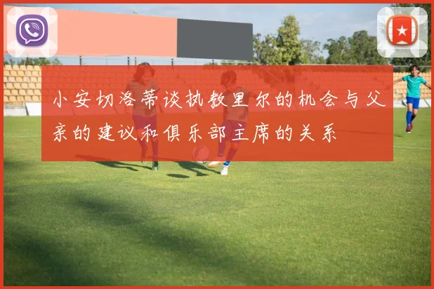 小安切洛蒂谈执教里尔的机会与父亲的建议和俱乐部主席的关系