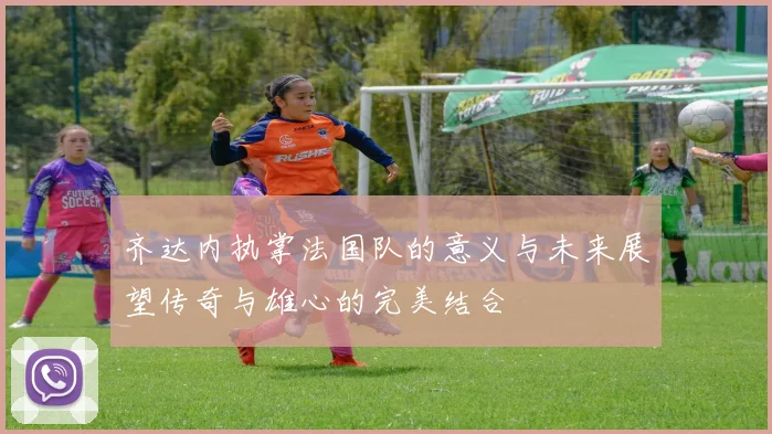 齐达内执掌法国队的意义与未来展望传奇与雄心的完美结合