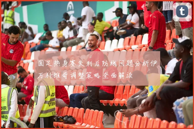 国足热身赛失利后防线问题分析伊万科维奇调整策略全面解读