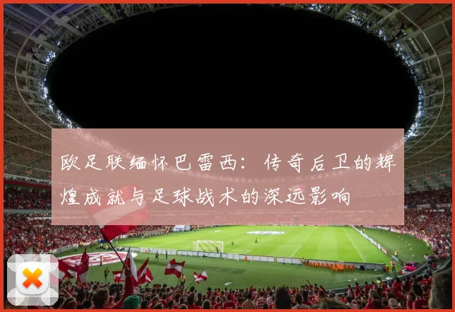 欧足联缅怀巴雷西：传奇后卫的辉煌成就与足球战术的深远影响