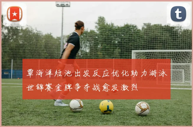 覃海洋短池出发反应优化助力游泳世锦赛金牌争夺战愈发激烈