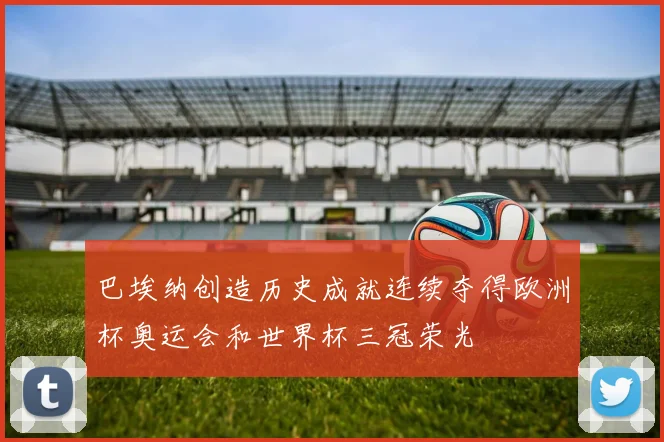 巴埃纳创造历史成就连续夺得欧洲杯奥运会和世界杯三冠荣光